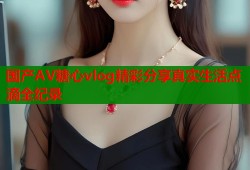 国产AV糖心vlog精彩分享真实生活点滴全纪录