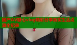 国产AV糖心vlog精彩分享真实生活点滴全纪录