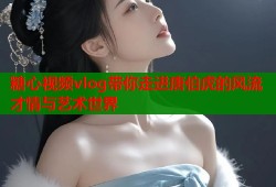 糖心视频vlog带你走进唐伯虎的风流才情与艺术世界