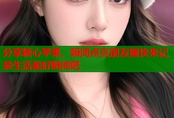 分享糖心苹果，瞬间点亮朋友圈快来记录生活美好瞬间吧