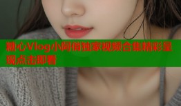糖心Vlog小阿俏独家视频合集精彩呈现点击即看