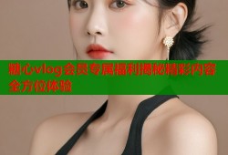 糖心vlog会员专属福利揭秘精彩内容全方位体验