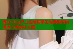 糖心vlog沪上名媛独家生活揭秘时尚潮流与高端社交圈