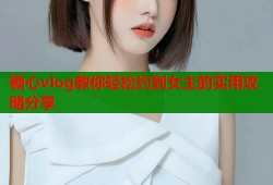 糖心vlog教你轻松约到女主的实用攻略分享