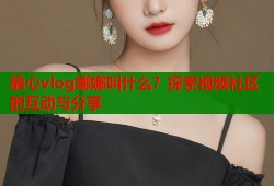 糖心vlog娜娜叫什么？探索视频社区的互动与分享