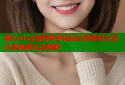 糖心vlog蕾姆带你轻松记录精彩生活分享独家玩法揭秘