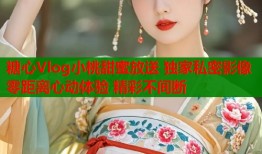 糖心Vlog小桃甜蜜放送 独家私密影像 零距离心动体验 精彩不间断