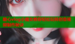 糖心vlog小魔女教你轻松玩转创意视频制作秘诀