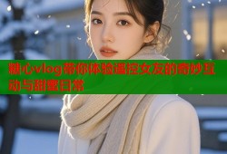 糖心vlog带你体验遥控女友的奇妙互动与甜蜜日常