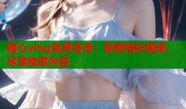 糖心vlog免费会员：探索精彩视频，尽享独家内容