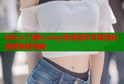 轻松入门糖心vlog快速制作专属精彩视频秘籍揭秘