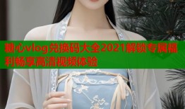 糖心vlog兑换码大全2021解锁专属福利畅享高清视频体验