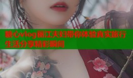 糖心vlog丽江夫妇带你体验真实旅行生活分享精彩瞬间