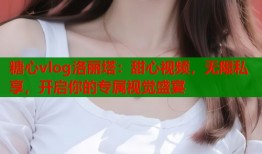 糖心vlog洛丽塔：甜心视频，无限私享，开启你的专属视觉盛宴
