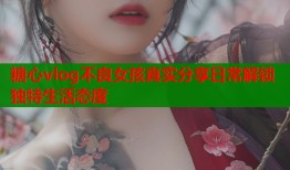 糖心vlog不良女孩真实分享日常解锁独特生活态度