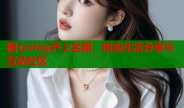 糖心vlog沪上名媛：时尚生活分享与互动社区