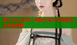 糖心Vlog会员二维码分享与专属福利全攻略揭秘