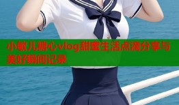 小敏儿糖心vlog甜蜜生活点滴分享与美好瞬间记录