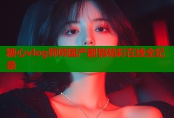 糖心vlog师师国产剧情精彩在线全纪录