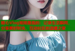 糖心Vlog姐姐是我的：记录生活瞬间，分享美好时光，互动社区的温暖之家
