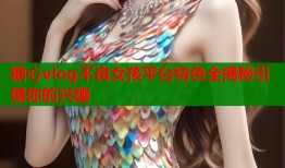 糖心vlog不良女孩平台特色全揭秘引爆你的兴趣