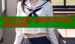 糖心vlog充值入口揭秘轻松享受专属会员特权体验