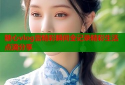 糖心vlog雷精彩瞬间全记录精彩生活点滴分享