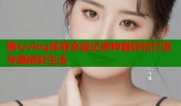 糖心vlog体尊全能记录神器轻松打造专属精彩生活