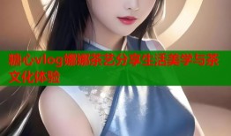 糖心vlog娜娜茶艺分享生活美学与茶文化体验