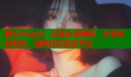 糖心vlog小：记录生活瞬间，分享美好时光，视频社区互动平台