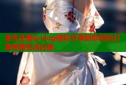 金先生糖心vlog精彩分享助你轻松打造专属生活记录