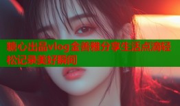 糖心出品vlog金善雅分享生活点滴轻松记录美好瞬间