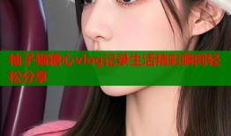 柚子猫糖心vlog记录生活精彩瞬间轻松分享