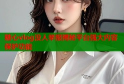 糖心vlog没人举报揭秘平台强大内容保护功能