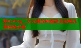 糖心vlog二次元播放神器高清流畅沉浸体验必看