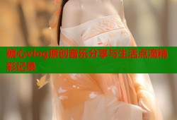 糖心vlog原创音乐分享与生活点滴精彩记录