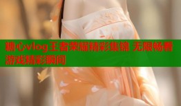 糖心vlog王者荣耀精彩集锦 无限畅看游戏精彩瞬间