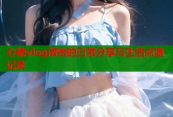 心糖vlog淑怡的日常分享与生活点滴记录