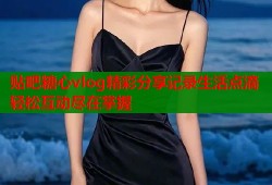 贴吧糖心vlog精彩分享记录生活点滴轻松互动尽在掌握