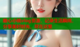 糖心小桃vlog资源，记录生活瞬间，分享美好时光，尽在这里