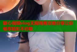 糖心视频vlog无限观看攻略分享让你畅享精彩不停歇