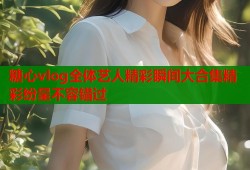 糖心vlog全体艺人精彩瞬间大合集精彩纷呈不容错过