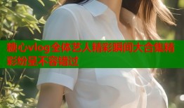 糖心vlog全体艺人精彩瞬间大合集精彩纷呈不容错过