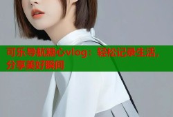 可乐导航糖心vlog：轻松记录生活，分享美好瞬间