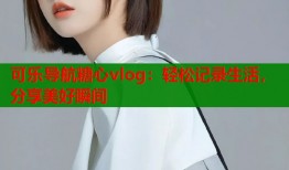 可乐导航糖心vlog：轻松记录生活，分享美好瞬间