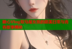 糖心Vlog双马尾女孩的甜美日常与青春故事揭秘