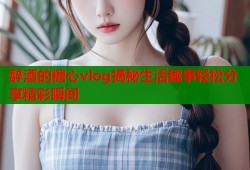 醉酒的糖心vlog揭秘生活趣事轻松分享精彩瞬间