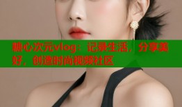 糖心次元vlog：记录生活，分享美好，创造时尚视频社区