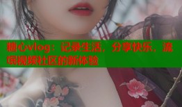 糖心vlog：记录生活，分享快乐，流氓视频社区的新体验