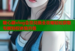 糖心刷vlog会员兑换全攻略轻松获取专属特权体验升级